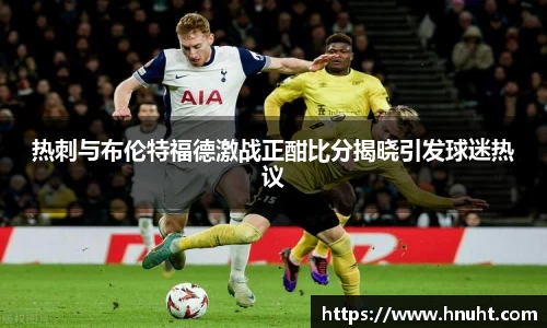 热刺与布伦特福德激战正酣比分揭晓引发球迷热议
